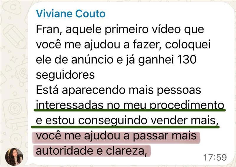 Mensagem de Viviane Couto: aquele primeiro vídeo que você me ajudou a fazer, coloquei de anúncio e já ganhei 130 seguidores. Está aparecendo mais pessoas interessadas no meu procedimento e estou conseguindo vender mais. Você me ajudou a passar mais autoridade e clareza.